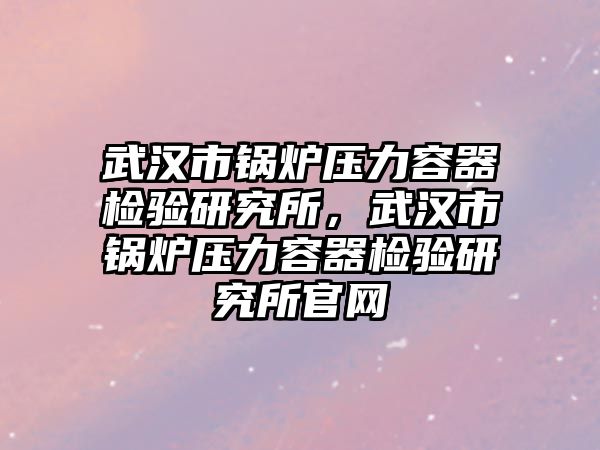 武漢市鍋爐壓力容器檢驗研究所，武漢市鍋爐壓力容器檢驗研究所官網(wǎng)