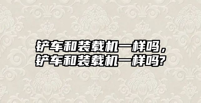 鏟車和裝載機一樣嗎，鏟車和裝載機一樣嗎?