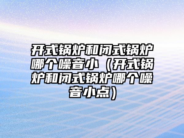 開式鍋爐和閉式鍋爐哪個噪音?。ㄩ_式鍋爐和閉式鍋爐哪個噪音小點）