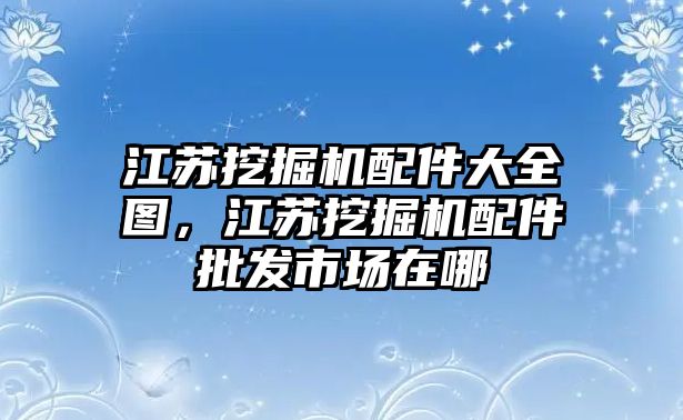 江蘇挖掘機(jī)配件大全圖，江蘇挖掘機(jī)配件批發(fā)市場在哪