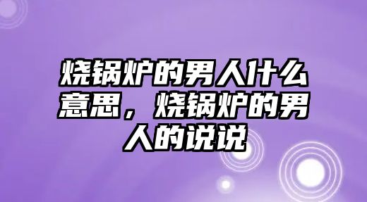 燒鍋爐的男人什么意思，燒鍋爐的男人的說(shuō)說(shuō)