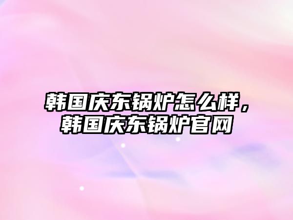 韓國慶東鍋爐怎么樣，韓國慶東鍋爐官網(wǎng)