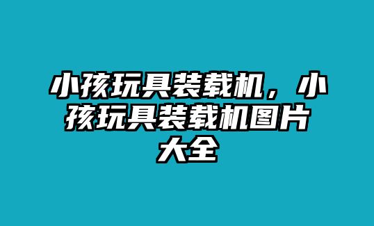 小孩玩具裝載機，小孩玩具裝載機圖片大全