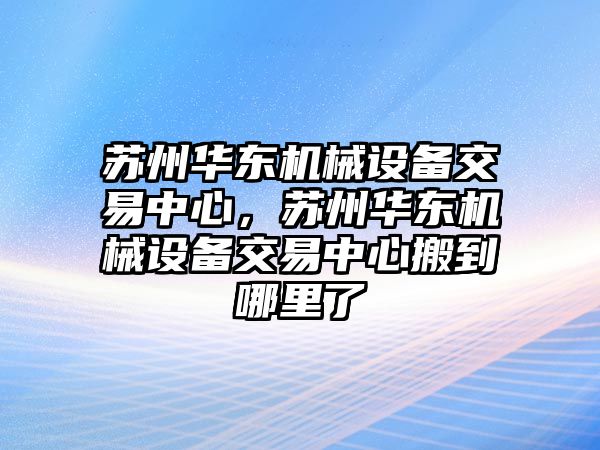 蘇州華東機械設備交易中心，蘇州華東機械設備交易中心搬到哪里了