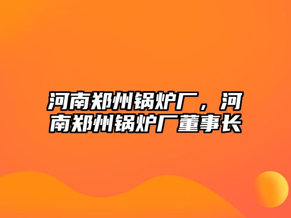 河南鄭州鍋爐廠，河南鄭州鍋爐廠董事長(zhǎng)