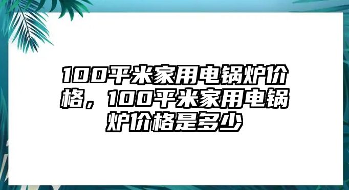 100平米家用電鍋爐價(jià)格，100平米家用電鍋爐價(jià)格是多少