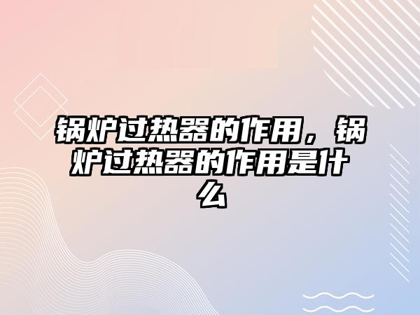 鍋爐過(guò)熱器的作用，鍋爐過(guò)熱器的作用是什么