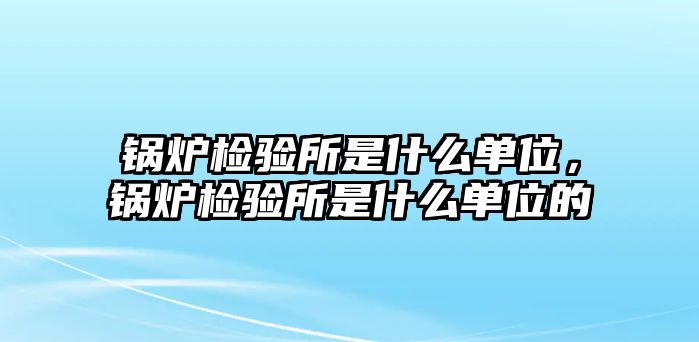 鍋爐檢驗(yàn)所是什么單位，鍋爐檢驗(yàn)所是什么單位的