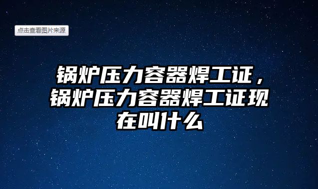 鍋爐壓力容器焊工證，鍋爐壓力容器焊工證現(xiàn)在叫什么