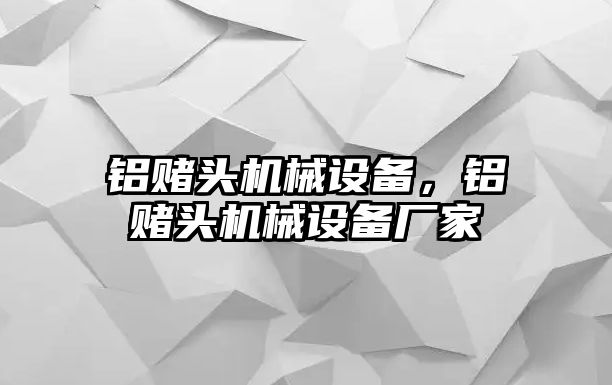 鋁賭頭機械設(shè)備，鋁賭頭機械設(shè)備廠家