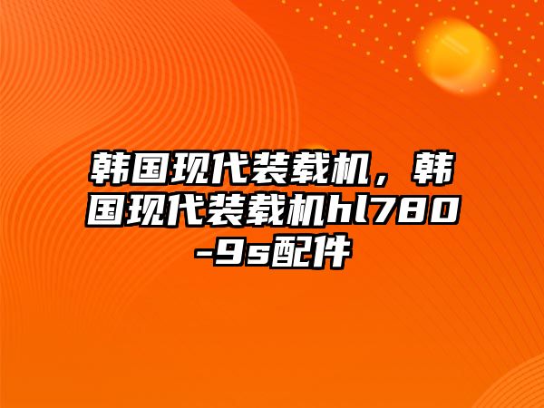 韓國現(xiàn)代裝載機(jī)，韓國現(xiàn)代裝載機(jī)hl780-9s配件