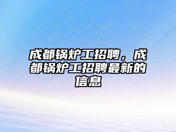 成都鍋爐工招聘，成都鍋爐工招聘最新的信息