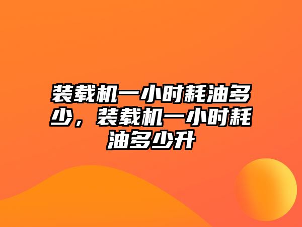 裝載機一小時耗油多少，裝載機一小時耗油多少升