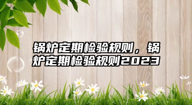 鍋爐定期檢驗規(guī)則，鍋爐定期檢驗規(guī)則2023