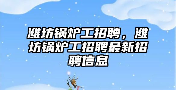 濰坊鍋爐工招聘，濰坊鍋爐工招聘最新招聘信息