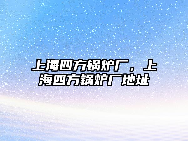 上海四方鍋爐廠，上海四方鍋爐廠地址