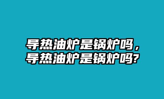 導(dǎo)熱油爐是鍋爐嗎，導(dǎo)熱油爐是鍋爐嗎?