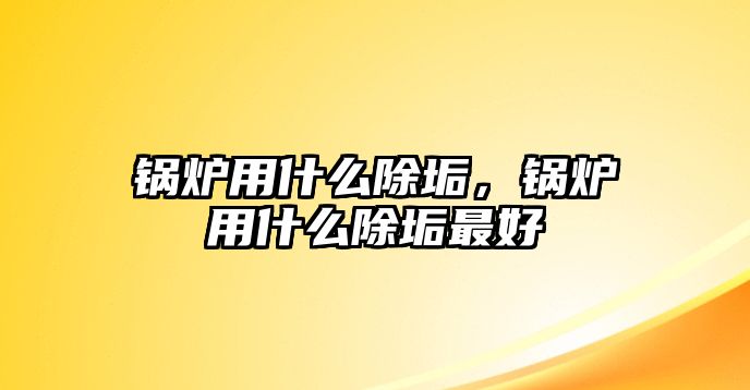 鍋爐用什么除垢，鍋爐用什么除垢最好