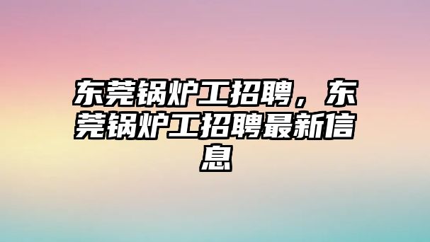 東莞鍋爐工招聘，東莞鍋爐工招聘最新信息