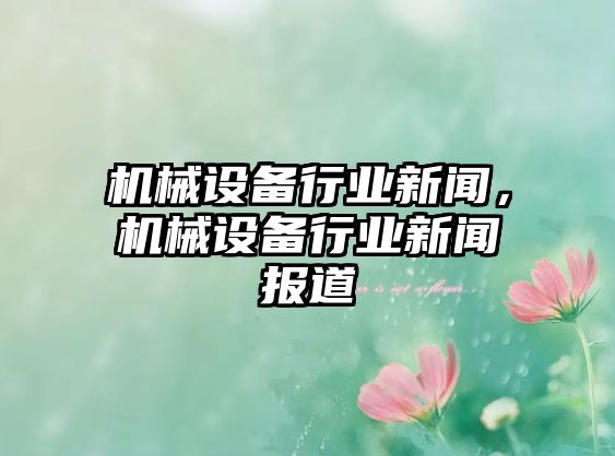 機(jī)械設(shè)備行業(yè)新聞，機(jī)械設(shè)備行業(yè)新聞報(bào)道