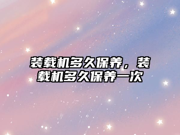 裝載機多久保養(yǎng)，裝載機多久保養(yǎng)一次