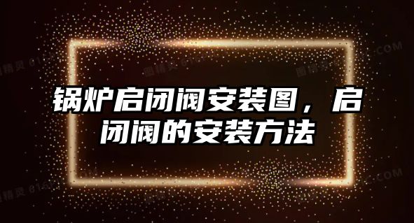 鍋爐啟閉閥安裝圖，啟閉閥的安裝方法