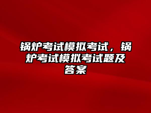 鍋爐考試模擬考試，鍋爐考試模擬考試題及答案