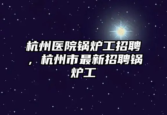 杭州醫(yī)院鍋爐工招聘，杭州市最新招聘鍋爐工