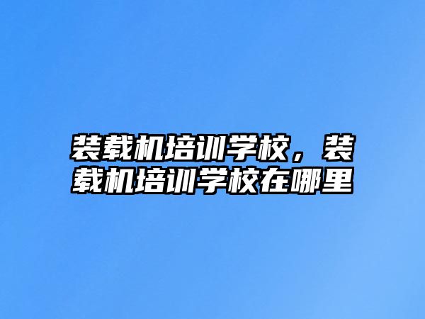 裝載機(jī)培訓(xùn)學(xué)校，裝載機(jī)培訓(xùn)學(xué)校在哪里