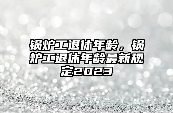 鍋爐工退休年齡，鍋爐工退休年齡最新規(guī)定2023