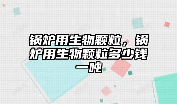 鍋爐用生物顆粒，鍋爐用生物顆粒多少錢一噸