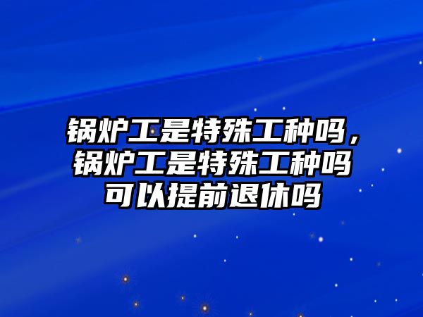 鍋爐工是特殊工種嗎，鍋爐工是特殊工種嗎可以提前退休嗎