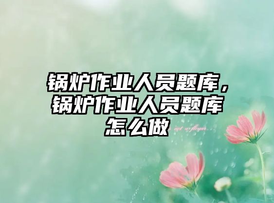 鍋爐作業(yè)人員題庫，鍋爐作業(yè)人員題庫怎么做