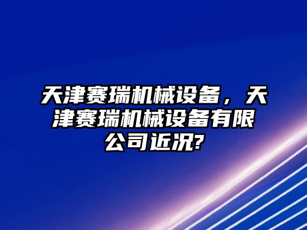 天津賽瑞機(jī)械設(shè)備，天津賽瑞機(jī)械設(shè)備有限公司近況?