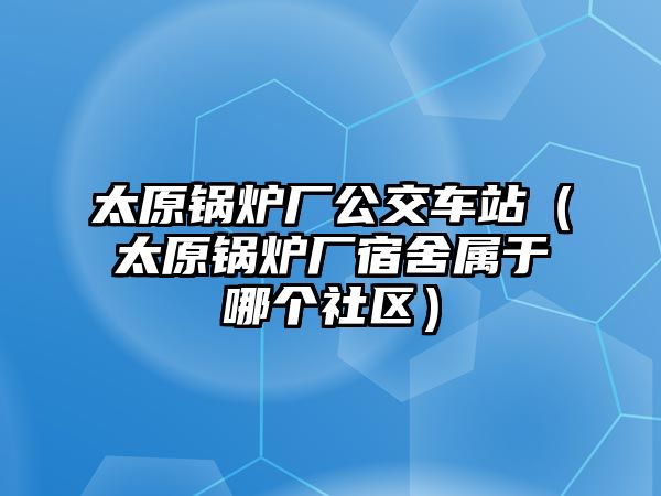 太原鍋爐廠公交車(chē)站（太原鍋爐廠宿舍屬于哪個(gè)社區(qū)）