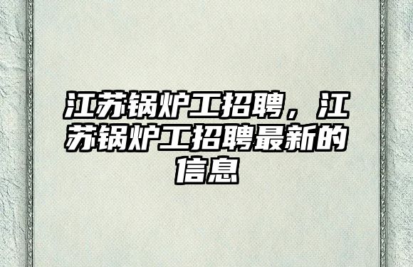 江蘇鍋爐工招聘，江蘇鍋爐工招聘最新的信息