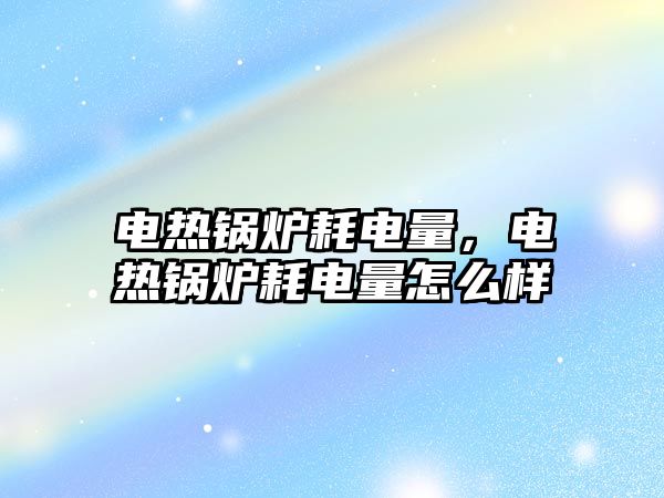 電熱鍋爐耗電量，電熱鍋爐耗電量怎么樣