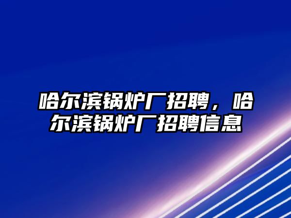 哈爾濱鍋爐廠招聘，哈爾濱鍋爐廠招聘信息