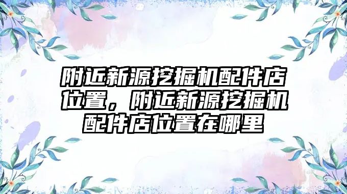 附近新源挖掘機配件店位置，附近新源挖掘機配件店位置在哪里