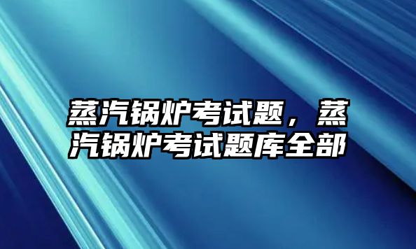 蒸汽鍋爐考試題，蒸汽鍋爐考試題庫全部