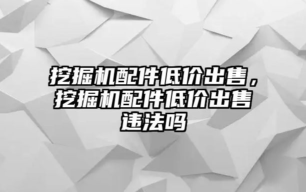 挖掘機(jī)配件低價出售，挖掘機(jī)配件低價出售違法嗎