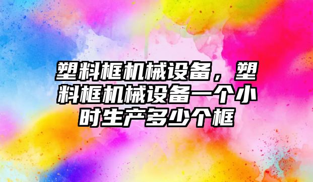 塑料框機械設(shè)備，塑料框機械設(shè)備一個小時生產(chǎn)多少個框