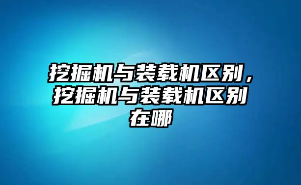 挖掘機與裝載機區(qū)別，挖掘機與裝載機區(qū)別在哪