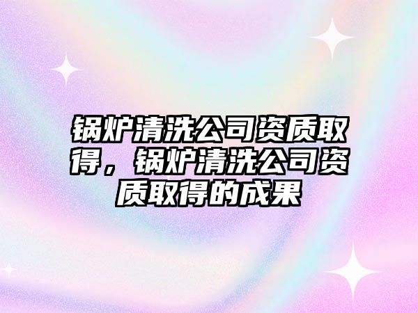 鍋爐清洗公司資質(zhì)取得，鍋爐清洗公司資質(zhì)取得的成果