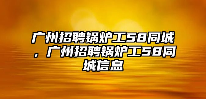 廣州招聘鍋爐工58同城，廣州招聘鍋爐工58同城信息