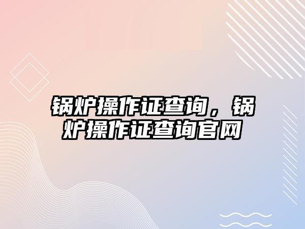 鍋爐操作證查詢，鍋爐操作證查詢官網(wǎng)