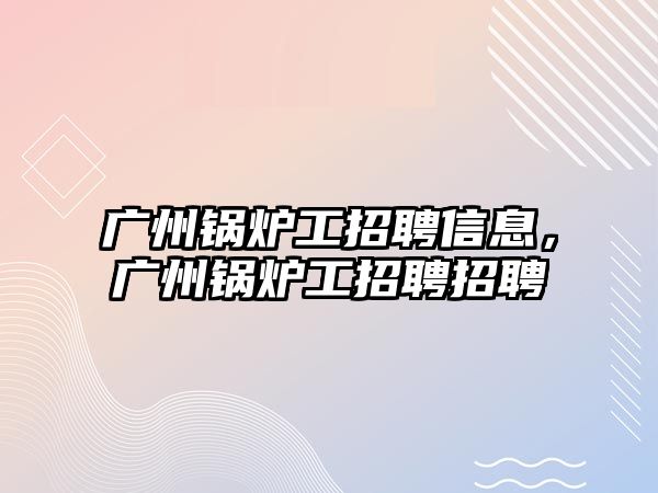 廣州鍋爐工招聘信息，廣州鍋爐工招聘招聘