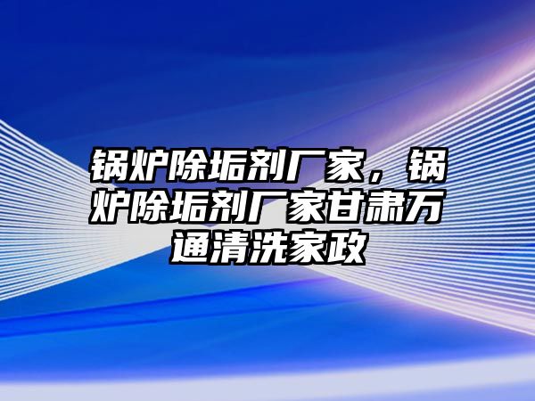 鍋爐除垢劑廠家，鍋爐除垢劑廠家甘肅萬通清洗家政