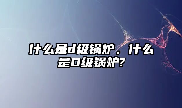 什么是d級(jí)鍋爐，什么是D級(jí)鍋爐?