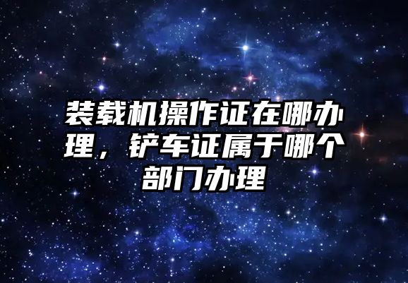 裝載機操作證在哪辦理，鏟車證屬于哪個部門辦理